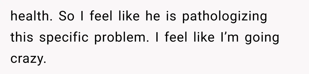 health. So I feel like he is pathologizing this specific problem. I feel like I’m going crazy.