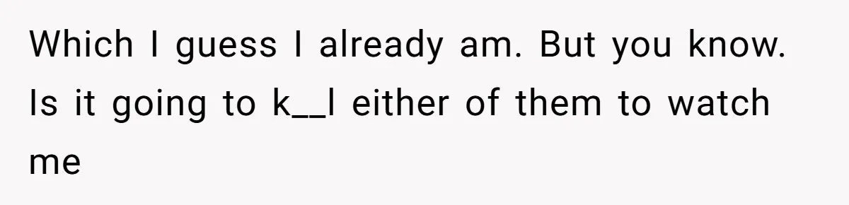 Which I guess I already am. But you know. Is it going to k__l either of them to watch me