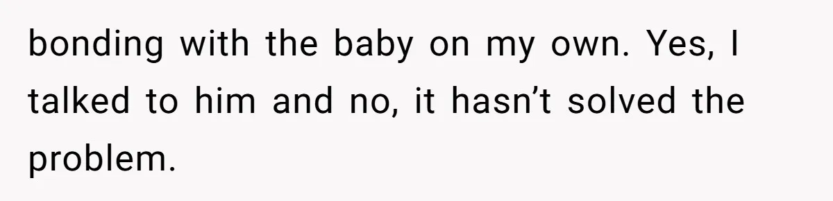 bonding with the baby on my own. Yes, I talked to him and no, it hasn’t solved the problem.