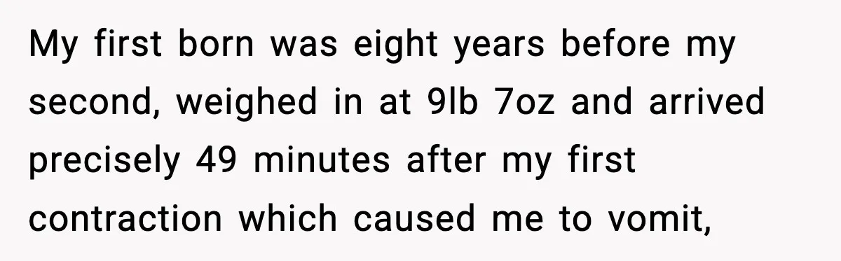 My first born was eight years before my second, weighed in at 9lb 7oz and arrived precisely 49 minutes after my first contraction which caused me to vomit,