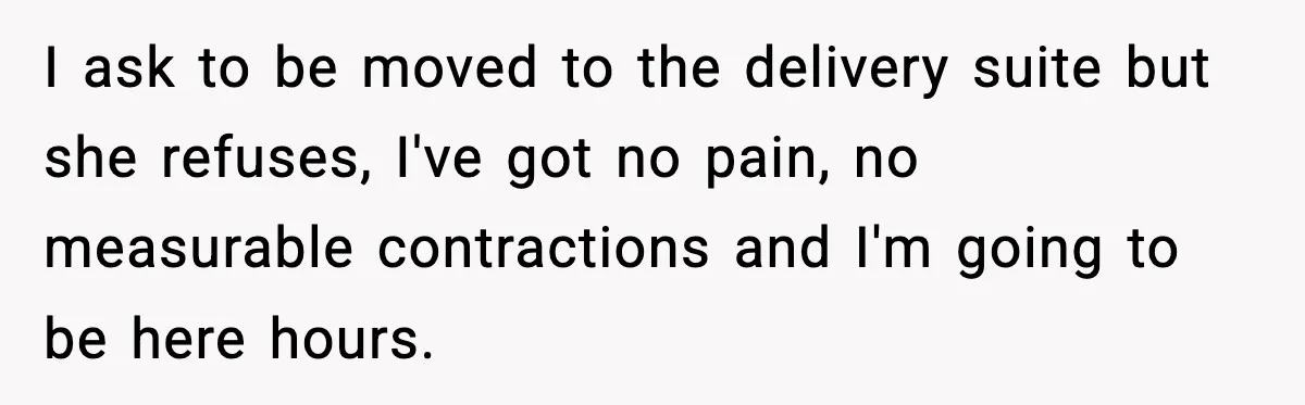 I ask to be moved to the delivery suite but she refuses, I've got no pain, no measurable contractions and I'm going to be here hours.