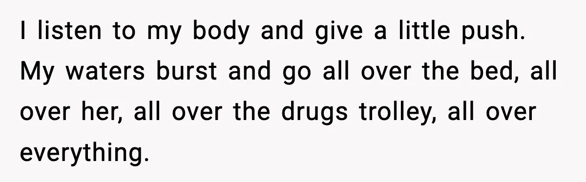 I listen to my body and give a little push. My waters burst and go all over the bed, all over her, all over the drugs trolley, all over everything.
