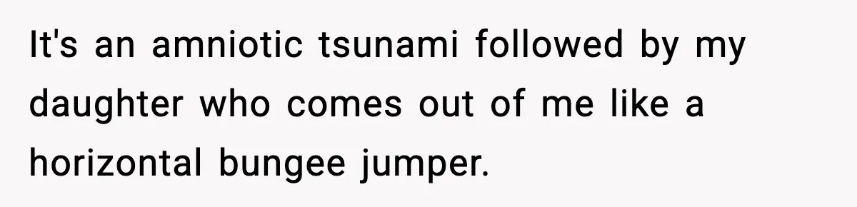 It's an amniotic tsunami followed by my daughter who comes out of me like a horizontal bungee jumper.