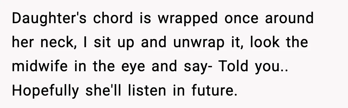 Daughter's chord is wrapped once around her neck, I sit up and unwrap it, look the midwife in the eye and say- Told you.. Hopefully she'll listen in future.