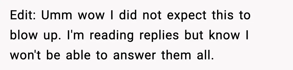 Edit: Umm wow I did not expect this to blow up. I'm reading replies but know I won't be able to answer them all.