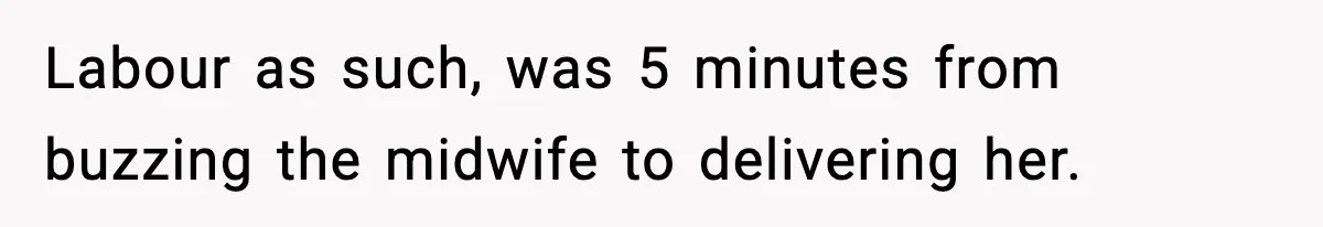 Labour as such, was 5 minutes from buzzing the midwife to delivering her.