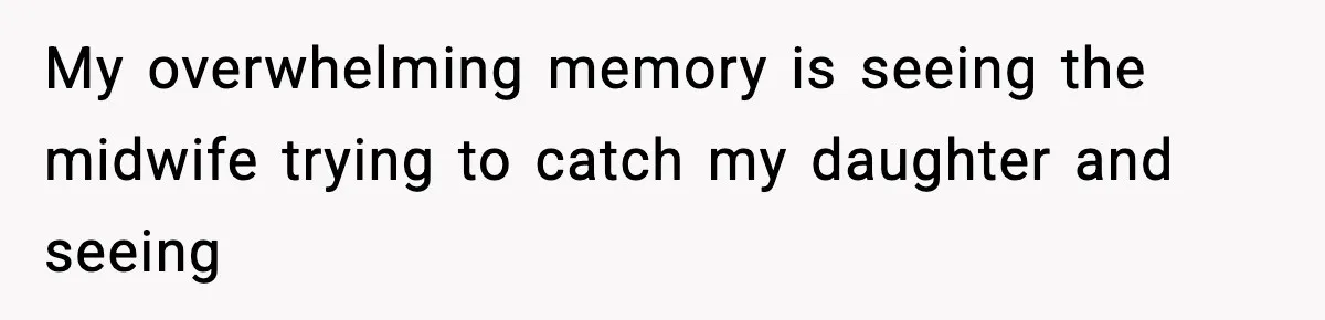 My overwhelming memory is seeing the midwife trying to catch my daughter and seeing