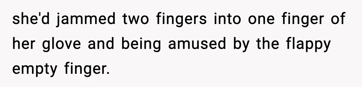 she'd jammed two fingers into one finger of her glove and being amused by the flappy empty finger.