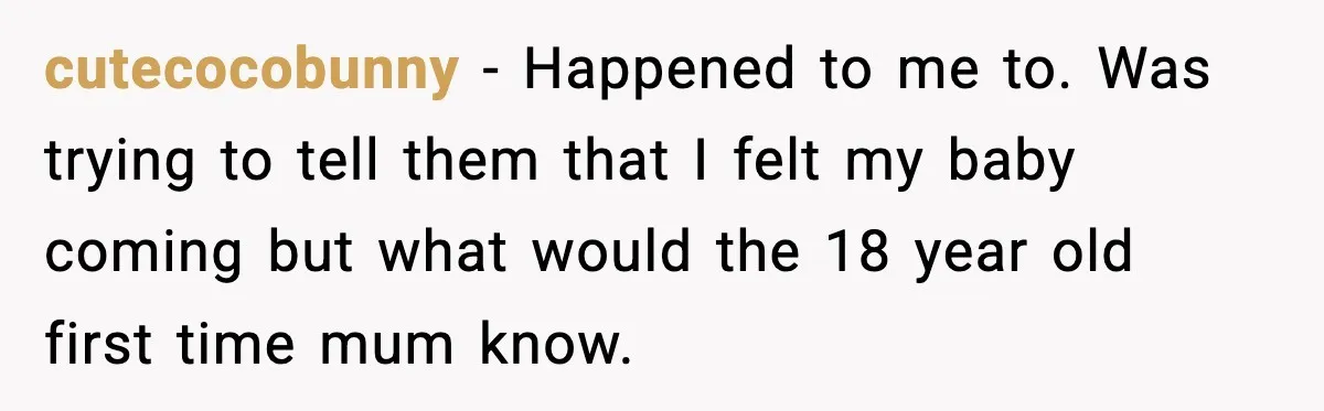 cutecocobunny − Happened to me to. Was trying to tell them that I felt my baby coming but what would the 18 year old first time mum know.