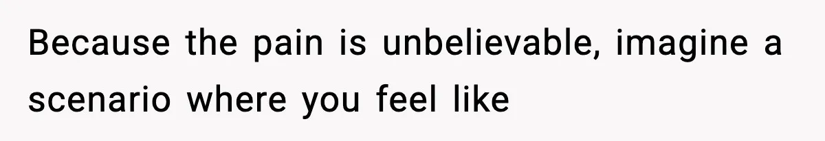 Because the pain is unbelievable, imagine a scenario where you feel like