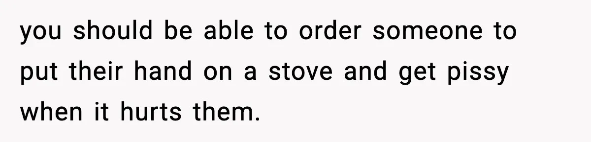 you should be able to order someone to put their hand on a stove and get pissy when it hurts them.