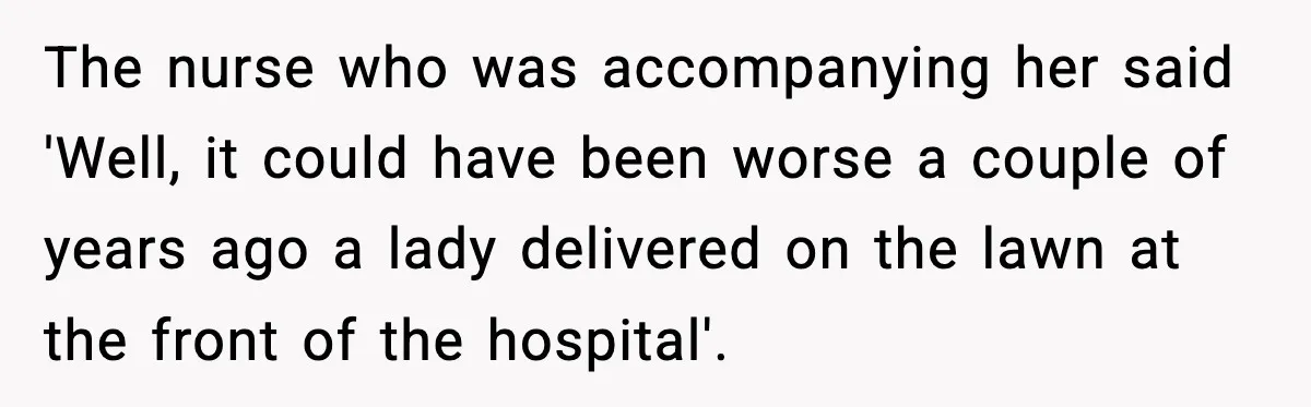 The nurse who was accompanying her said 'Well, it could have been worse a couple of years ago a lady delivered on the lawn at the front of the hospital'.