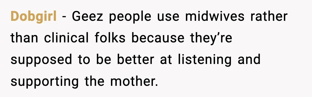 Dobgirl − Geez people use midwives rather than clinical folks because they’re supposed to be better at listening and supporting the mother.