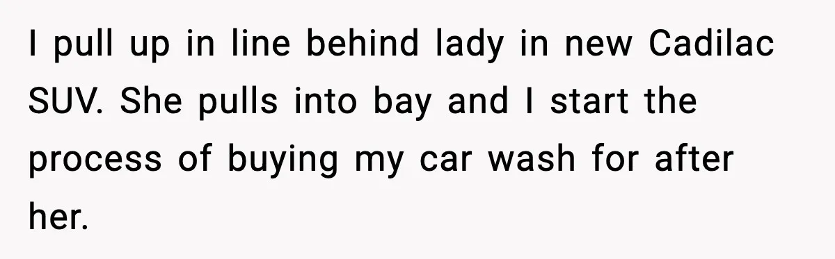 I pull up in line behind lady in new Cadilac SUV. She pulls into bay and I start the process of buying my car wash for after her.