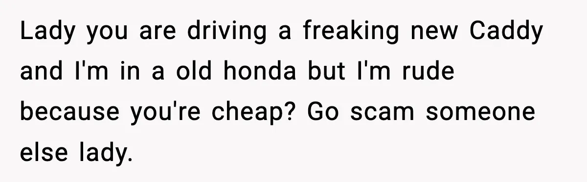 Lady you are driving a freaking new Caddy and I'm in a old honda but I'm rude because you're cheap? Go scam someone else lady.