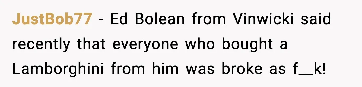 JustBob77 − Ed Bolean from Vinwicki said recently that everyone who bought a Lamborghini from him was broke as f__k!