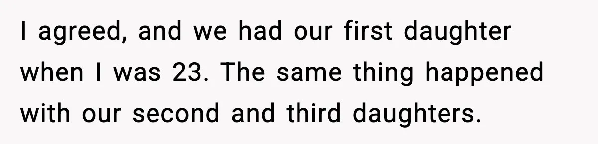 I agreed, and we had our first daughter when I was 23. The same thing happened with our second and third daughters.