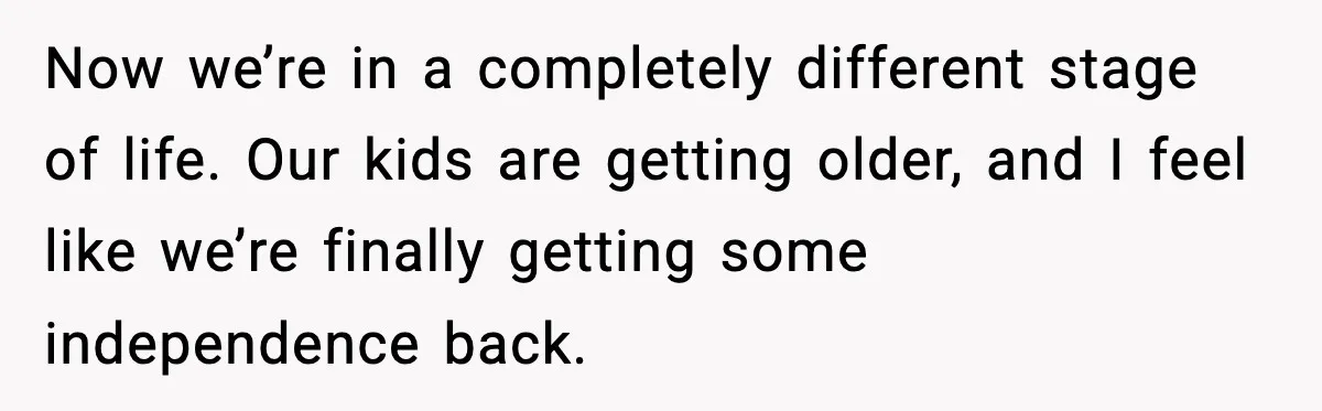 Now we’re in a completely different stage of life. Our kids are getting older, and I feel like we’re finally getting some independence back.