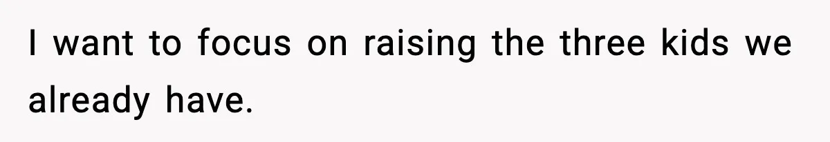 I want to focus on raising the three kids we already have.