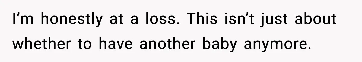 I’m honestly at a loss. This isn’t just about whether to have another baby anymore.