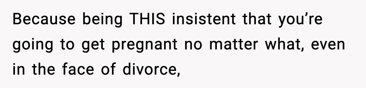 Because being THIS insistent that you’re going to get pregnant no matter what, even in the face of divorce,