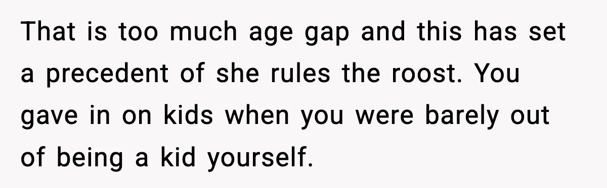 That is too much age gap and this has set a precedent of she rules the roost. You gave in on kids when you were barely out of being a...