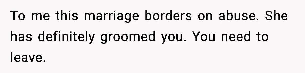 To me this marriage borders on abuse. She has definitely groomed you. You need to leave.