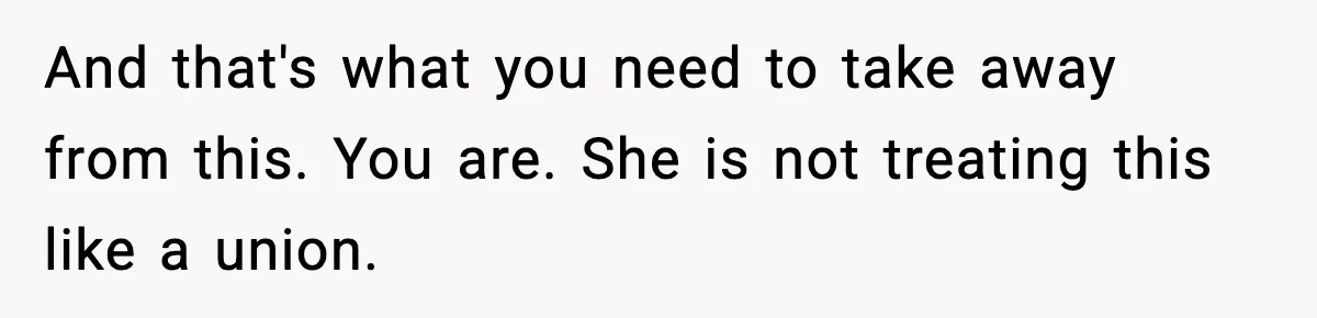 And that's what you need to take away from this. You are. She is not treating this like a union.