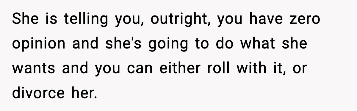 She is telling you, outright, you have zero opinion and she's going to do what she wants and you can either roll with it, or divorce her.