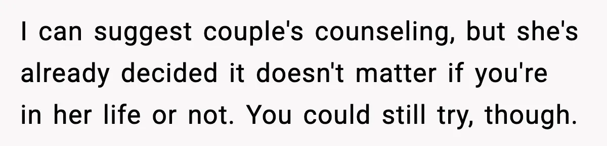 I can suggest couple's counseling, but she's already decided it doesn't matter if you're in her life or not. You could still try, though.
