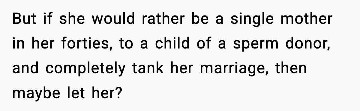 But if she would rather be a single mother in her forties, to a child of a sperm donor, and completely tank her marriage, then maybe let her?