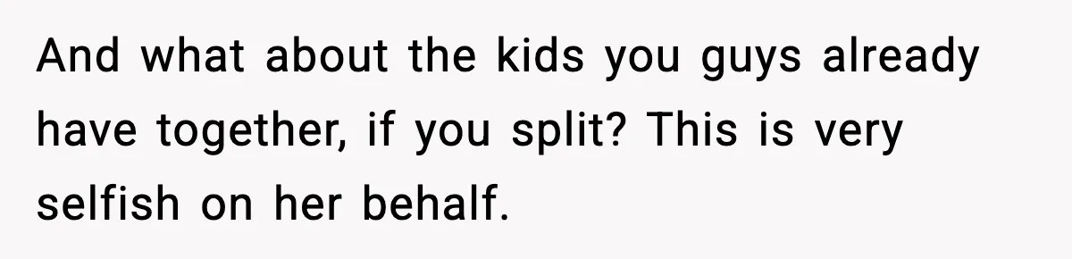 And what about the kids you guys already have together, if you split? This is very selfish on her behalf.