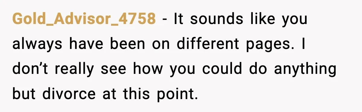Gold_Advisor_4758 − It sounds like you always have been on different pages. I don’t really see how you could do anything but divorce at this point.