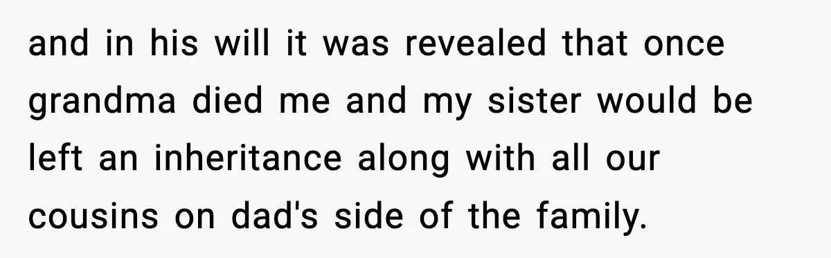 and in his will it was revealed that once grandma died me and my sister would be left an inheritance along with all our cousins on dad's side of the...