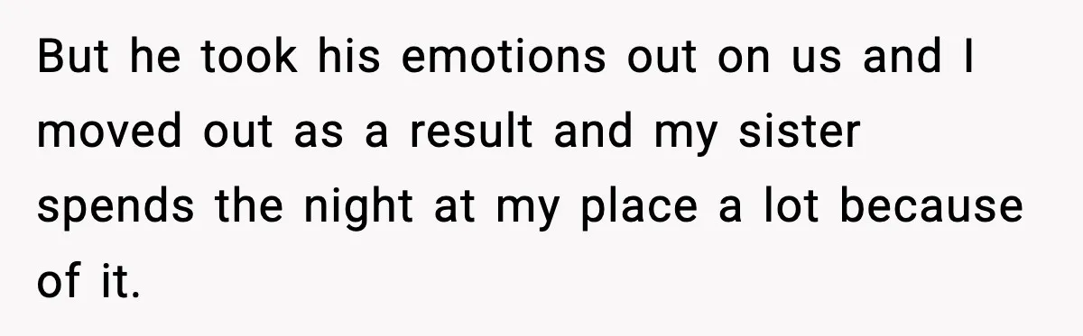 But he took his emotions out on us and I moved out as a result and my sister spends the night at my place a lot because of it.
