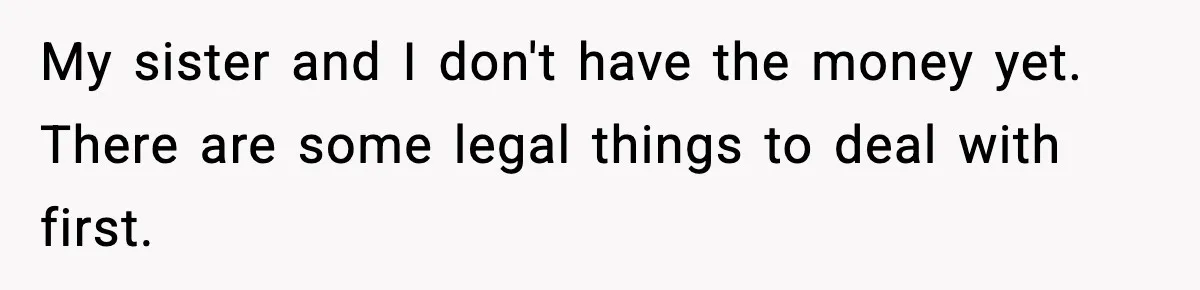 My sister and I don't have the money yet. There are some legal things to deal with first.
