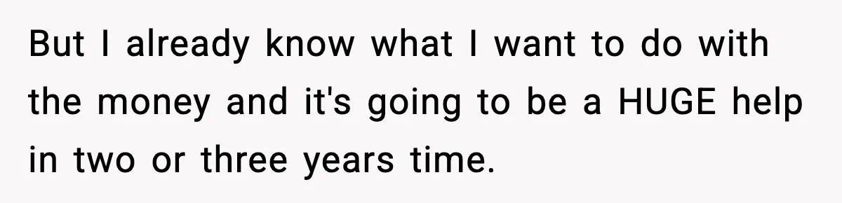 But I already know what I want to do with the money and it's going to be a HUGE help in two or three years time.