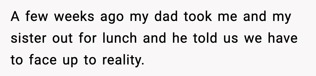A few weeks ago my dad took me and my sister out for lunch and he told us we have to face up to reality.