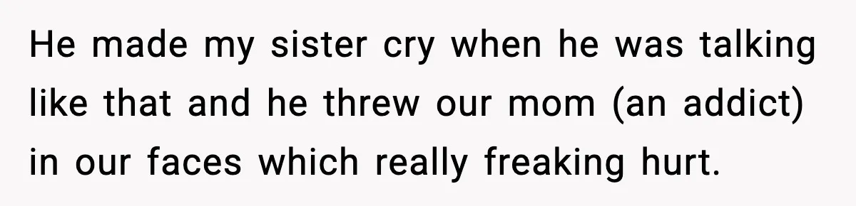 He made my sister cry when he was talking like that and he threw our mom (an addict) in our faces which really freaking hurt.