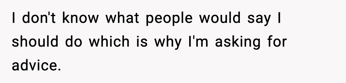I don't know what people would say I should do which is why I'm asking for advice.