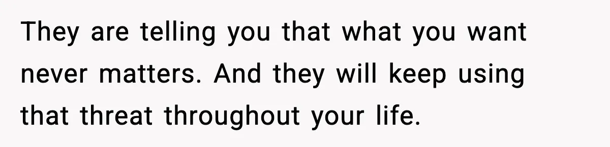 They are telling you that what you want never matters. And they will keep using that threat throughout your life.