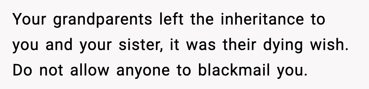 Your grandparents left the inheritance to you and your sister, it was their dying wish. Do not allow anyone to blackmail you.