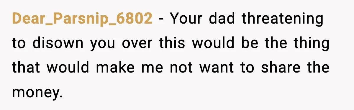 Dear_Parsnip_6802 − Your dad threatening to disown you over this would be the thing that would make me not want to share the money.