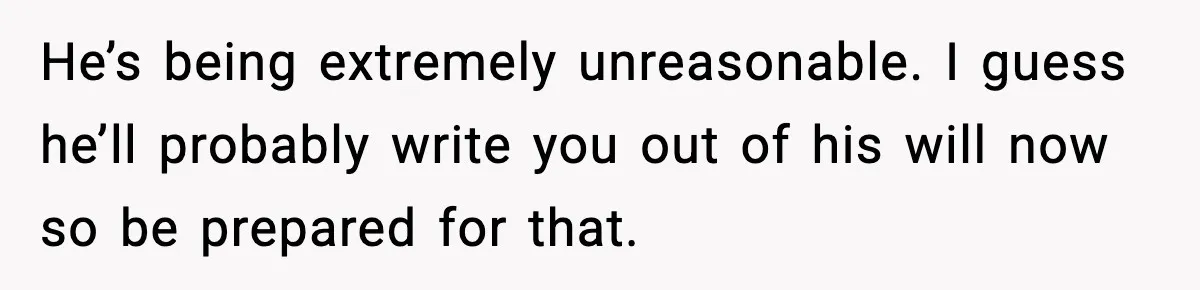 He’s being extremely unreasonable. I guess he’ll probably write you out of his will now so be prepared for that.