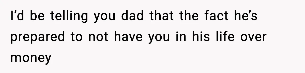 I’d be telling you dad that the fact he’s prepared to not have you in his life over money