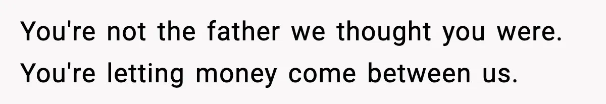 You're not the father we thought you were. You're letting money come between us.