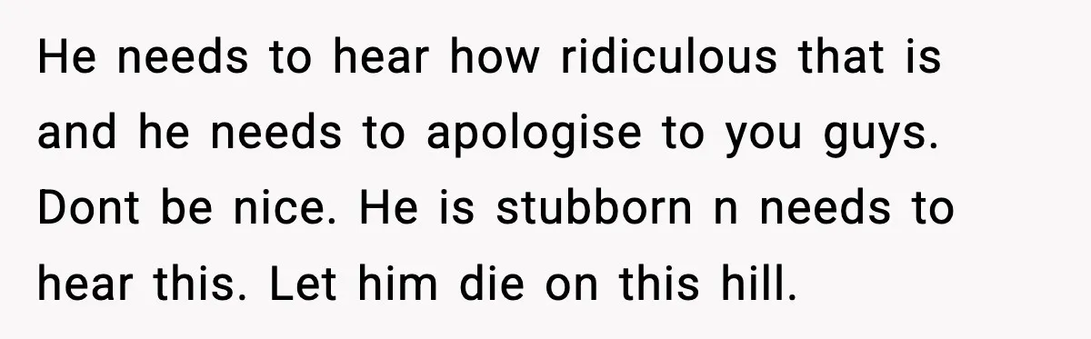 He needs to hear how ridiculous that is and he needs to apologise to you guys. Dont be nice. He is stubborn n needs to hear this. Let him die...