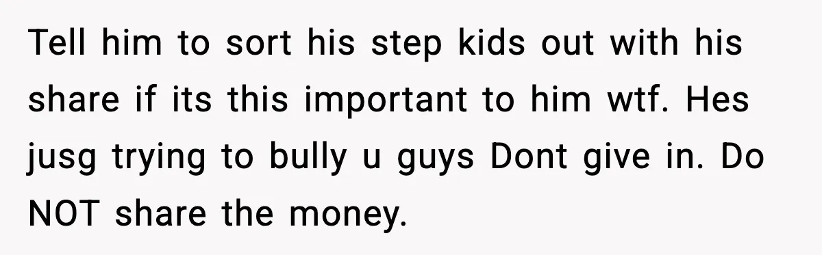 Tell him to sort his step kids out with his share if its this important to him wtf. Hes jusg trying to bully u guys Dont give in. Do NOT...