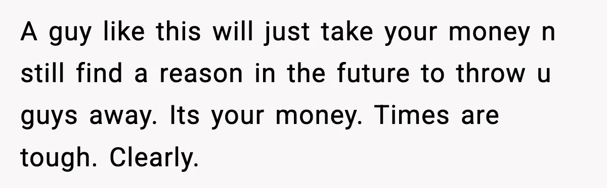 A guy like this will just take your money n still find a reason in the future to throw u guys away. Its your money. Times are tough. Clearly.