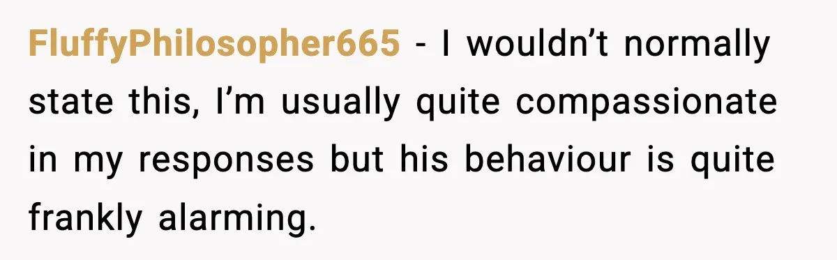 FluffyPhilosopher665 − I wouldn’t normally state this, I’m usually quite compassionate in my responses but his behaviour is quite frankly alarming.